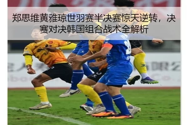郑思维黄雅琼世羽赛半决赛惊天逆转，决赛对决韩国组合战术全解析