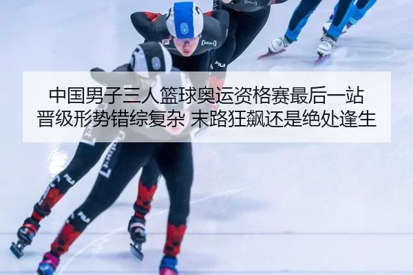 中国男子三人篮球奥运资格赛最后一站 晋级形势错综复杂 末路狂飙还是绝处逢生